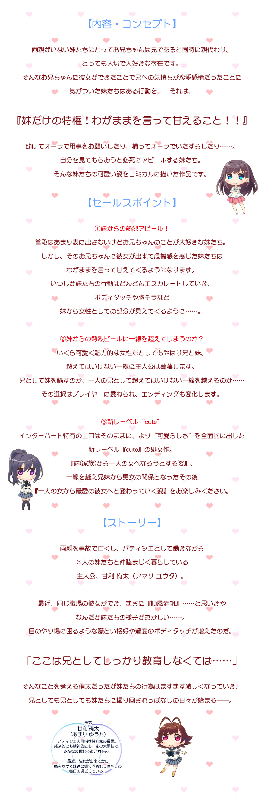 両親を事故で亡くし、パティシエとして働きながら ３人の妹たちと仲睦まじく暮らしている 主人公、甘利 侑太（アマリ ユウタ）。  最近、同じ職場の彼女ができ、まさに『順風満帆』……と思いきや なんだか妹たちの様子がおかしい……。 目のやり場に困るような際どい格好や過度のボディタッチが増えたのだ。   「ここは兄としてしっかり教育しなくては……」   そんなことを考える侑太だったが妹たちの行為はますます激しくなっていき、 兄としても男としても妹たちに振り回されっぱなしの日々が始まる――。